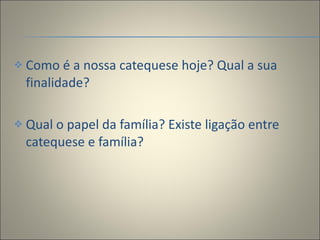 Como é a nossa catequese hoje? Qual a sua finalidade? Qual o papel da família? Existe ligação entre catequese e família? 