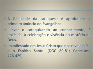 A finalidade da catequese é aprofundar o primeiro anúncio do Evangelho: levar o catequizando ao conhecimento, à acolhida, à celebração e vivência do mistério de Deus, manifestado em Jesus Cristo que nos revela o Pai e o Espírito Santo. (DGC 80-81; Catecismo 426-429). 
