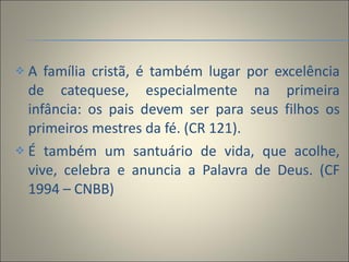 A família cristã, é também lugar por excelência de catequese, especialmente na primeira infância: os pais devem ser para seus filhos os primeiros mestres da fé. (CR 121).  É também um santuário de vida, que acolhe, vive, celebra e anuncia a Palavra de Deus. (CF 1994 – CNBB) 