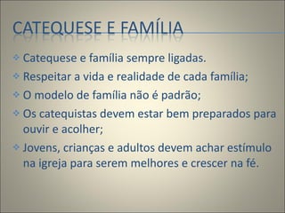 Catequese e família sempre ligadas. Respeitar a vida e realidade de cada família; O modelo de família não é padrão; Os catequistas devem estar bem preparados para ouvir e acolher; Jovens, crianças e adultos devem achar estímulo na igreja para serem melhores e crescer na fé. 