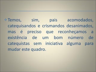 Temos, sim, pais acomodados, catequisandos e crismandos desanimados, mas é preciso que reconheçamos a existência de um bom número de catequistas sem iniciativa alguma para mudar este quadro. 