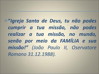 “ Igreja Santa de Deus, tu não podes cumprir a tua missão, não podes realizar a tua missão, no mundo, senão por meio da FAMÍLIA e sua missão!”  (João Paulo II, Oservatore Romano 31.12.1988).      