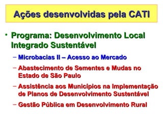 Ações desenvolvidas pela CATI

• Programa: Desenvolvimento Local
  Integrado Sustentável
 – Microbacias II – Acesso ao Mercado
 – Abastecimento de Sementes e Mudas no
   Estado de São Paulo
 – Assistência aos Municípios na Implementação
   de Planos de Desenvolvimento Sustentável
 – Gestão Pública em Desenvolvimento Rural
 