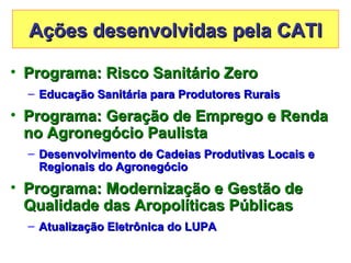 Ações desenvolvidas pela CATI

• Programa: Risco Sanitário Zero
  – Educação Sanitária para Produtores Rurais
• Programa: Geração de Emprego e Renda
  no Agronegócio Paulista
  – Desenvolvimento de Cadeias Produtivas Locais e
    Regionais do Agronegócio
• Programa: Modernização e Gestão de
  Qualidade das Aropolíticas Públicas
  – Atualização Eletrônica do LUPA
 