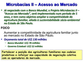 Microbacias II – Acesso ao Mercado
• Já negociado com o Banco Mundial, o Projeto Microbacias II –
  “Acesso ao Mercado”, será implementado num período de 5
  anos, e tem como objetivo ampliar a competitividade da
  agricultura familiar, aliada à sustentabilidade sócio-ambiental
  no Estado de São Paulo.
FOCO
• Aumentar a competitividade da agricultura familiar junto
  ao mercado no Estado de São Paulo.
• Orçamento total de US$ 130 milhões
   – Banco Mundial: US$ 78 milhões
   – Governo Estadual: US$ 52 milhões

Fortalecer a posição dos agricultores familiares nas cadeias
produtivas e reforçar sua capacidade de negociação coletiva
com os operadores do mercado.
 