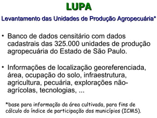 LUPA
Levantamento das Unidades de Produção Agropecuária*

• Banco de dados censitário com dados
  cadastrais das 325.000 unidades de produção
  agropecuária do Estado de São Paulo.

• Informações de localização georeferenciada,
  área, ocupação do solo, infraestrutura,
  agricultura, pecuária, explorações não-
  agrícolas, tecnologias, ...
 *base para informação da área cultivada, para fins de
 cálculo do índice de participação dos municípios (ICMS).
 
