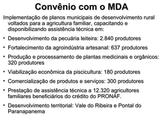 Convênio com o MDA
Implementação de planos municipais de desenvolvimento rural
  voltados para a agricultura familiar, capacitando e
  disponibilizando assistência técnica em:
• Desenvolvimento da pecuária leiteira: 2.840 produtores
• Fortalecimento da agroindústria artesanal: 637 produtores
• Produção e processamento de plantas medicinais e orgânicos:
  320 produtores
• Viabilização econômica da piscicultura: 180 produtores
• Comercialização de produtos e serviços: 300 produtores
• Prestação de assistência técnica a 12.320 agricultores
  familiares beneficiários do crédito do PRONAF.
• Desenvolvimento territorial: Vale do Ribeira e Pontal do
  Paranapanema
 