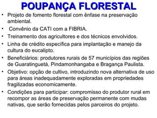 POUPANÇA FLORESTAL
• Projeto de fomento florestal com ênfase na preservação
  ambiental.
• Convênio da CATI com a FIBRIA.
• Treinamento dos agricultores e dos técnicos envolvidos.
• Linha de crédito específica para implantação e manejo da
  cultura do eucalipto.
• Beneficiários: produtores rurais de 57 municípios das regiões
  de Guaratinguetá, Pindamonhangaba e Bragança Paulista.
• Objetivo: opção de cultivo, introduzindo nova alternativa de uso
  para áreas inadequadamente exploradas em propriedades
  fragilizadas economicamente.
• Condições para participar: compromisso do produtor rural em
  recompor as áreas de preservação permanente com mudas
  nativas, que serão fornecidas pelos parceiros do projeto.
 