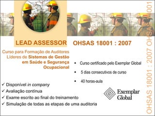 LEAD ASSESSOR OHSAS 18001 : 2007
Curso para Formação de Auditores
Líderes de Sistemas de Gestão
em Saúde e Segurança
Ocupacional
 Disponível in company
 Avaliação contínua
 Exame escrito ao final do treinamento
 Simulação de todas as etapas de uma auditoria
 Curso certificado pelo Exemplar Global
 5 dias consecutivos de curso
 40 horas-aula
OHSAS18001:2007OHSAS18001
 