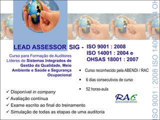 LEAD ASSESSOR SIG - ISO 9001 : 2008
ISO 14001 : 2004 e
OHSAS 18001 : 2007
Curso para Formação de Auditores
Líderes de Sistemas Integrados de
Gestão da Qualidade, Meio
Ambiente e Saúde e Segurança
Ocupacional
 Disponível in company
 Avaliação contínua
 Exame escrito ao final do treinamento
 Simulação de todas as etapas de uma auditoria
 Curso reconhecido pela ABENDI / RAC
 6 dias consecutivos de curso
 52 horas-aula
SO9001:2008ISO14001:2004O
 