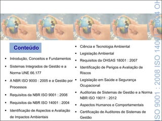  Introdução, Conceitos e Fundamentos
 Sistemas Integrados de Gestão e a
Norma UNE 66.177
 A NBR ISO 9000 : 2005 e a Gestão por
Processos
 Requisitos da NBR ISO 9001 : 2008
 Requisitos da NBR ISO 14001 : 2004
 Identificação de Aspectos e Avaliação
de Impactos Ambientais
SO9001:2008ISO14001:2004O
Conteúdo  Ciência e Tecnologia Ambiental
 Legislação Ambiental
 Requisitos da OHSAS 18001 : 2007
 Identificação de Perigos e Avaliação de
Riscos
 Legislação em Saúde e Segurança
Ocupacional
 Auditorias de Sistemas de Gestão e a Norma
NBR ISO 19011 : 2012
 Aspectos Humanos e Comportamentais
 Certificação de Auditores de Sistemas de
Gestão
 