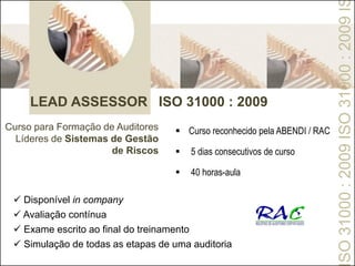 LEAD ASSESSOR ISO 31000 : 2009
Curso para Formação de Auditores
Líderes de Sistemas de Gestão
de Riscos
SO31000:2009ISO31000:2009I
 Curso reconhecido pela ABENDI / RAC
 5 dias consecutivos de curso
 40 horas-aula
 Disponível in company
 Avaliação contínua
 Exame escrito ao final do treinamento
 Simulação de todas as etapas de uma auditoria
 
