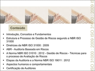  Introdução, Conceitos e Fundamentos
 Estrutura e Processo de Gestão de Riscos segundo a NBR ISO
31000
 Diretrizes da NBR ISO 31000 : 2009
 ABR - Auditoria Baseada em Riscos
 A Norma NBR ISO 31010 : 2012 - Gestão de Riscos - Técnicas para
o processo de Avaliação de Riscos
 Etapas da Auditoria e a Norma NBR ISO 19011 : 2012
 Aspectos humanos e comportamentais
 Certificação de Auditores
Conteúdo
SO31000:2009ISO31000:2009I
 