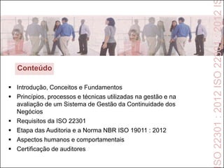  Introdução, Conceitos e Fundamentos
 Princípios, processos e técnicas utilizadas na gestão e na
avaliação de um Sistema de Gestão da Continuidade dos
Negócios
 Requisitos da ISO 22301
 Etapa das Auditoria e a Norma NBR ISO 19011 : 2012
 Aspectos humanos e comportamentais
 Certificação de auditores
Conteúdo
SO22301:2012ISO22301:2012I
 