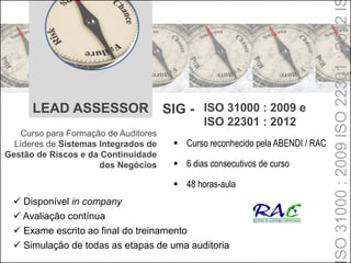 LEAD ASSESSOR SIG - ISO 31000 : 2009 e
ISO 22301 : 2012
Curso para Formação de Auditores
Líderes de Sistemas Integrados de
Gestão de Riscos e da Continuidade
dos Negócios
 Disponível in company
 Avaliação contínua
 Exame escrito ao final do treinamento
 Simulação de todas as etapas de uma auditoria
 Curso reconhecido pela ABENDI / RAC
 6 dias consecutivos de curso
 48 horas-aula
SO31000:2009ISO22301:2012I
 