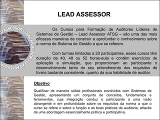 LEAD ASSESSOR
Os Cursos para Formação de Auditores Líderes de
Sistemas de Gestão – Lead Assessor ATSG – são uma das mais
eficazes maneiras de construir e aprofundar o conhecimento sobre
a norma de Sistema de Gestão a que se referem.
Com turmas limitadas a 20 participantes, esses cursos têm
duração de 40, 48 ou 52 horas-aula e contêm exercícios de
aplicação e simulação, que proporcionam ao participante o
desenvolvimento tanto do seu entendimento dos requisitos de
forma bastante consistente, quanto da sua habilidade de auditar.
Objetivo
Qualificar de maneira sólida profissionais envolvidos com Sistemas de
Gestão, apresentando um conjunto de conceitos, fundamentos e
ferramentas, cuja integração conduz o participante a uma visão
abrangente e em profundidade sobre os requisitos da norma a que o
curso se refere e sobre a função e as boas práticas de auditoria, através
de uma abordagem essencialmente prática e participativa.
 