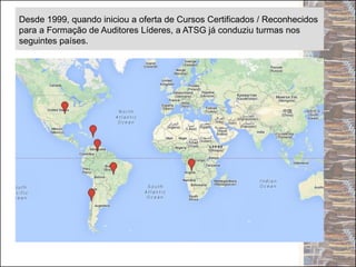 Desde 1999, quando iniciou a oferta de Cursos Certificados / Reconhecidos
para a Formação de Auditores Líderes, a ATSG já conduziu turmas nos
seguintes países.
 