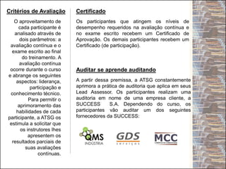 Critérios de Avaliação Certificado
O aproveitamento de
cada participante é
analisado através de
dois parâmetros: a
avaliação contínua e o
exame escrito ao final
do treinamento. A
avaliação contínua
ocorre durante o curso
e abrange os seguintes
aspectos: liderança,
participação e
conhecimento técnico.
Para permitir o
aprimoramento das
habilidades de cada
participante, a ATSG os
estimula a solicitar que
os instrutores lhes
apresentem os
resultados parciais de
suas avaliações
contínuas.
Os participantes que atingem os níveis de
desempenho requeridos na avaliação contínua e
no exame escrito recebem um Certificado de
Aprovação. Os demais participantes recebem um
Certificado (de participação).
Auditar se aprende auditando
A partir dessa premissa, a ATSG constantemente
aprimora a prática de auditoria que aplica em seus
Lead Assessor. Os participantes realizam uma
auditoria em nome de uma empresa cliente, a
SUCCESS S.A. Dependendo do curso, os
participantes vão auditar um dos seguintes
fornecedores da SUCCESS:
 