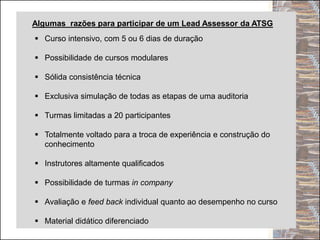 Algumas razões para participar de um Lead Assessor da ATSG
 Curso intensivo, com 5 ou 6 dias de duração
 Possibilidade de cursos modulares
 Sólida consistência técnica
 Exclusiva simulação de todas as etapas de uma auditoria
 Turmas limitadas a 20 participantes
 Totalmente voltado para a troca de experiência e construção do
conhecimento
 Instrutores altamente qualificados
 Possibilidade de turmas in company
 Avaliação e feed back individual quanto ao desempenho no curso
 Material didático diferenciado
 