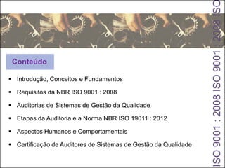  Introdução, Conceitos e Fundamentos
 Requisitos da NBR ISO 9001 : 2008
 Auditorias de Sistemas de Gestão da Qualidade
 Etapas da Auditoria e a Norma NBR ISO 19011 : 2012
 Aspectos Humanos e Comportamentais
 Certificação de Auditores de Sistemas de Gestão da Qualidade
ISO9001:2008ISO9001:2008IS
Conteúdo
 