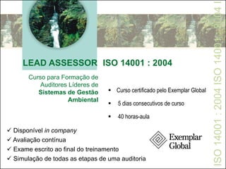 LEAD ASSESSOR ISO 14001 : 2004
ISO14001:2004ISO14001:2004I
Curso para Formação de
Auditores Líderes de
Sistemas de Gestão
Ambiental
 Disponível in company
 Avaliação contínua
 Exame escrito ao final do treinamento
 Simulação de todas as etapas de uma auditoria
 Curso certificado pelo Exemplar Global
 5 dias consecutivos de curso
 40 horas-aula
 
