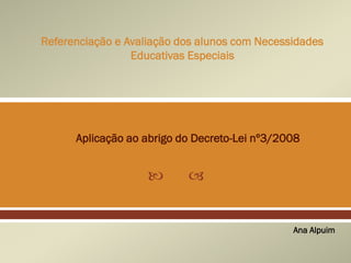  
Referenciação e Avaliação dos alunos com Necessidades
Educativas Especiais
Ana Alpuim
Aplicação ao abrigo do Decreto-Lei nº3/2008
 