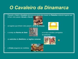 O Cavaleiro da Dinamarca
•   Passado o Natal o Cavaleiro demorou-se ainda dois meses na Palestina visitando lugares que
    tinham visto passar Abraão e David,




•   os lugares que tinham visto passar a Arca da Aliança,



•   o cortejo da Rainha do Sabá                      e os seus camelos carregados
                                                     de perfumes

•   os exércitos da Babilónia, as legiões romanas




•   e Cristo pregando às multidões
 