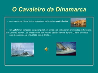 O Cavaleiro da Dinamarca
 …e, na companhia de outros peregrinos, partiu para o porto de Jafa
•  Em Jafa foram obrigados a esperar pelo bom tempo e só embarcaram em meados de Fevereiro.
Mas uma vez no mar… as ondas batiam com fúria no casco e varriam a popa. O navio ora virava
   para a esquerda, ora virava todo para a direita….
 