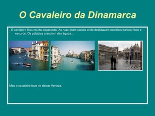 O Cavaleiro da Dinamarca
. O cavaleiro ficou muito espantado. As ruas eram canais onde deslizavam estreitos barcos finos e
     escuros. Os palácios cresciam das águas…




Mas o cavaleiro teve de deixar Veneza.
 