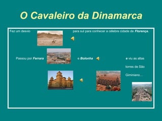 O Cavaleiro da Dinamarca
Fez um desvio           para sul para conhecer a célebre cidade de Florença.




   Passou por Ferrara      e Bolonha                        e viu as altas

                                                            torres de São

                                                            Giminiano…
 