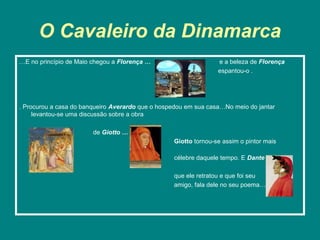 O Cavaleiro da Dinamarca
…E no princípio de Maio chegou a Florença …                      e a beleza de Florença
                                                                 espantou-o .




. Procurou a casa do banqueiro Averardo que o hospedou em sua casa…No meio do jantar
     levantou-se uma discussão sobre a obra

                        de Giotto …
                                                  Giotto tornou-se assim o pintor mais

                                                  célebre daquele tempo. E Dante

                                                  que ele retratou e que foi seu
                                                  amigo, fala dele no seu poema…
 