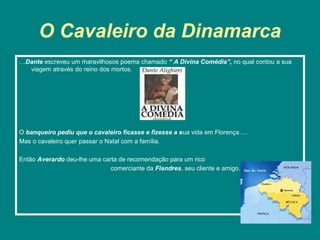 O Cavaleiro da Dinamarca
…Dante escreveu um maravilhosos poema chamado “ A Divina Comédia”, no qual contou a sua
  viagem através do reino dos mortos.




O banqueiro pediu que o cavaleiro ficasse e fizesse a sua vida em Florença….
Mas o cavaleiro quer passar o Natal com a família.

Então Averardo deu-lhe uma carta de recomendação para um rico
                              comerciante da Flandres, seu cliente e amigo.
 