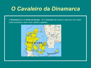 O Cavaleiro da Dinamarca
•
    A Dinamarca fica no Norte da Europa. Ali os Invernos são longos e rigorosos com noites
    muito compridas e dias curtos, pálidos e gelados.
 