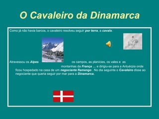 O Cavaleiro da Dinamarca
Como já não havia barcos, o cavaleiro resolveu seguir por terra, a cavalo.




Atravessou os Alpes                        os campos, as planícies, os vales e as
                                    montanhas da França … e dirigiu-se para a Antuérpia onde
    ficou hospedado na casa de um negociante flamengo . No dia seguinte o Cavaleiro disse ao
    negociante que queria seguir por mar para a Dinamarca.
 
