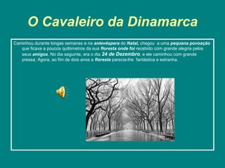 O Cavaleiro da Dinamarca
Caminhou durante longas semanas e na antevéspera do Natal, chegou a uma pequena povoação
   que ficava a poucos quilómetros da sua floresta onde foi recebido com grande alegria pelos
   seus amigos. No dia seguinte, era o dia 24 de Dezembro, e ele caminhou com grande
   pressa. Agora, ao fim de dois anos a floresta parecia-lhe fantástica e estranha.
 