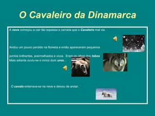 O Cavaleiro da Dinamarca
A neve começou a cair tão espessa e cerrada que o Cavaleiro mal via.




Andou um pouco perdido na floresta e então apareceram pequenos

pontos brilhantes, avermelhados e vivos. Eram os olhos dos lobos
Mais adiante ouviu-se o ronco dum urso…




 O cavalo enterrava-se na neve e deixou de andar.
 