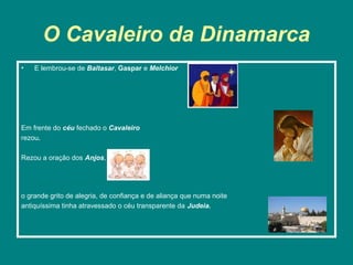 O Cavaleiro da Dinamarca
•   E lembrou-se de Baltasar, Gaspar e Melchior




Em frente do céu fechado o Cavaleiro
rezou.

Rezou a oração dos Anjos,




o grande grito de alegria, de confiança e de aliança que numa noite
antiquíssima tinha atravessado o céu transparente da Judeia.
 