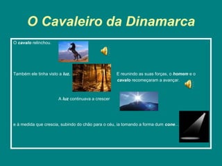 O Cavaleiro da Dinamarca
O cavalo relinchou.




Também ele tinha visto a luz.                       E reunindo as suas forças, o homem e o
                                                    cavalo recomeçaram a avançar.



                       A luz continuava a crescer




e à medida que crescia, subindo do chão para o céu, ia tomando a forma dum cone…
 