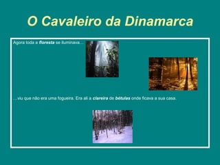 O Cavaleiro da Dinamarca
Agora toda a floresta se iluminava…




…viu que não era uma fogueira. Era ali a clareira de bétulas onde ficava a sua casa.
 