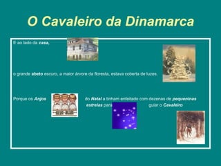 O Cavaleiro da Dinamarca
E ao lado da casa,




o grande abeto escuro, a maior árvore da floresta, estava coberta de luzes.




Porque os Anjos                      do Natal a tinham enfeitado com dezenas de pequeninas
                                      estrelas para                  guiar o Cavaleiro
 