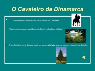 O Cavaleiro da Dinamarca
• …Nessa floresta morava com a sua família um Cavaleiro.

•   Viviam numa casa construída numa clareira rodeada de bétulas.




•   E em frente da porta da casa havia um grande pinheiro que era a árvore mais alta da floresta…
 