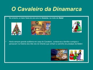 O Cavaleiro da Dinamarca
•   No entanto, a maior festa do ano era no Inverno, na noite de Natal.




•   Havia sempre grande azáfama em casa do Cavaleiro. Juntava-se a família e amigos e
    pensavam na história dos três reis do Oriente que vinham a caminho do presépio de Belém
 
