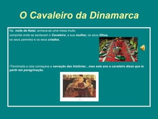 O Cavaleiro da Dinamarca
Na noite de Natal, armava-se uma mesa muito
comprida onde se sentavam o Cavaleiro, a sua mulher, os seus filhos,
os seus parentes e os seus criados.




•Terminada a ceia começava a narração das histórias…mas este ano o cavaleiro disse que ia
partir em peregrinação.
 