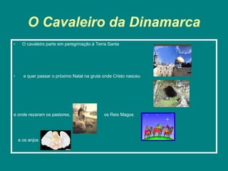 O Cavaleiro da Dinamarca
-     O cavaleiro parte em peregrinação à Terra Santa




-     e quer passar o próximo Natal na gruta onde Cristo nasceu




e onde rezaram os pastores,                  os Reis Magos




    e os anjos
 