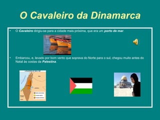 O Cavaleiro da Dinamarca
•   O Cavaleiro dirigiu-se para a cidade mais próxima, que era um porto de mar.




•   Embarcou, e, levado por bom vento que soprava do Norte para o sul, chegou muito antes do
    Natal às costas da Palestina.
 