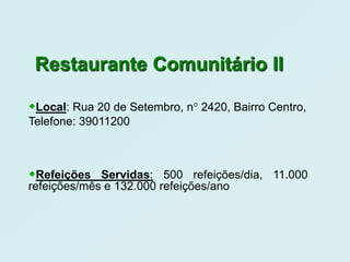 Restaurante Comunitário II

Local: Rua 20 de Setembro, n° 2420, Bairro Centro,
Telefone: 39011200



Refeições Servidas: 500 refeições/dia, 11.000
refeições/mês e 132.000 refeições/ano
 