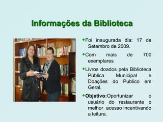 Informações da Biblioteca
            Foi inaugurada dia: 17 de
              Setembro de 2009.
            Com     mais      de     700
              exemplares
            Livros doados pela Biblioteca
              Pública     Municipal     e
              Doações    do Publico    em
              Geral.
            Objetivo:Oportunizar      o
              usuário do restaurante o
              melhor acesso incentivando
              a leitura.
 