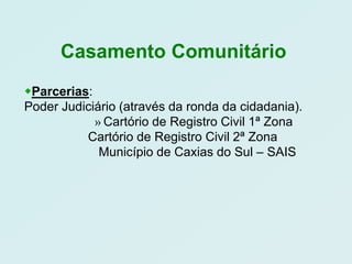 Casamento Comunitário
Parcerias:
Poder Judiciário (através da ronda da cidadania).
            » Cartório de Registro Civil 1ª Zona
          Cartório de Registro Civil 2ª Zona
             Município de Caxias do Sul – SAIS
 