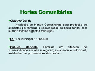 Hortas Comunitárias
Objetivo Geral:
     Instalação de Hortas Comunitárias para produção de
alimentos por famílias e comunidades de baixa renda, com
suporte técnico e gestão municipal.

Lei: Lei Municipal 6.186/2004

Público     atendido:      Famílias   em    situação     de
vulnerabilidade social e insegurança alimentar e nutricional,
residentes nas proximidades das hortas.
 