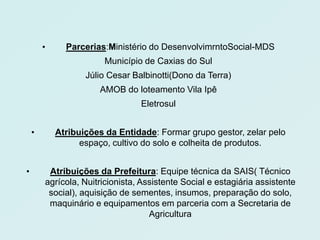 
        
         •     Parcerias:Ministério do DesenvolvimrntoSocial-MDS
                         Município de Caxias do Sul
                    Júlio Cesar Balbinotti(Dono da Terra)
                       AMOB do loteamento Vila Ipê
                                  Eletrosul


    •        Atribuições da Entidade: Formar grupo gestor, zelar pelo
                   espaço, cultivo do solo e colheita de produtos.


•         Atribuições da Prefeitura: Equipe técnica da SAIS( Técnico
         agrícola, Nuitricionista, Assistente Social e estagiária assistente
          social), aquisição de sementes, insumos, preparação do solo,
          maquinário e equipamentos em parceria com a Secretaria de
                                     Agricultura
 